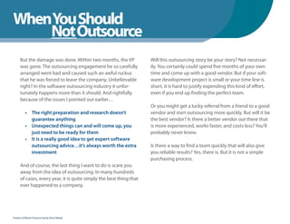 WhenYou Should
WhenNot Outsource
    You Should
      But the damage was done. Within two months, the VP             Will this outsourcing story be your story? Not necessar-
      was gone. The outsourcing engagement he so carefully           ily. You certainly could spend five months of your own
      arranged went bad and caused such an awful ruckus              time and come up with a good vendor. But if your soft-
      that he was forced to leave the company. Unbelievable          ware development project is small or your time line is
      right? In the software outsourcing industry it unfor-          short, it is hard to justify expending this kind of effort,
      tunately happens more than it should. And rightfully           even if you end up finding the perfect team.
      because of the issues I pointed out earlier…
                                                                     Or you might get a lucky referral from a friend to a good
          • The right preparation and research doesn’t               vendor and start outsourcing more quickly. But will it be
            guarantee anything                                       the best vendor? Is there a better vendor out there that
          • Unexpected things can and will come up, you              is more experienced, works faster, and costs less? You’ll
            just need to be ready for them                           probably never know.
          • It is a really good idea to get expert software
            outsourcing advice…it’s always worth the extra           Is there a way to find a team quickly that will also give
            investment                                               you reliable results? Yes, there is. But it is not a simple
                                                                     purchasing process.
      And of course, the last thing I want to do is scare you
      away from the idea of outsourcing. In many hundreds
      of cases, every year, it is quite simply the best thing that
      ever happened to a company.




Fearless Software Outsourcing by Steve Mezak
 