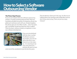 How to Select a Software
WhenYou Should
OutsourcingVendor
      TheThree-Step Process                                     One Accelerance client put it this way: “It’s like we are
      If you’ve ever looked online for software outsourcing     walking down the shampoo aisle at Wal-Mart and we
      vendors, it’s pretty amazing what you find. There are     don’t know what to buy. There are just too many
      hundreds, possibly thousands of companies all over the    choices!”
      globe just waiting to work with you. Simply Googling
      the phrase gets you 4.6 million results…wow. Five years
      ago, it probably would have been less than a million.
      There has been, without a doubt, an explosion in over-
      seas software development.

                                   If you are overwhelmed
                                   with the sheer number
                                   of software outsourc-
                                   ing vendors, you are not
                                   alone. We all are, even
                                   those of us in the indus-
                                   try. It is stunning to see
                                   how many there are—
                                   and they all seem to have
      come out of the woodwork in just the last few years.




Fearless Software Outsourcing by Steve Mezak
 
