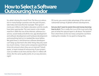How to Select a Software
WhenYou Should
OutsourcingVendor
      So, what’s driving this trend? First: The focus on educa-    Of course, you want to take advantage of the real and
      tion in many foreign countries over the past 30 years,       substantial savings of global software development,
      take India and Costa Rica for example. Their govern-
      ments put millions into higher education and the results     but you don’t want to waste time and money learning
      have been spectacular. The next reason is the simple         how to do it. This is really the crux of the issue and a big
      need for it. With the rise of the internet, software as a    part of what this special report is all about. The bottom
      service, social media and all the rest, app development      line is that there are far too many companies out there
      and software development and hardware development            making this mistake. It’s my goal to change this.
      and everything tied to it is needed like never before.
      We gotta have it. And American software developers
      can’t keep up. But here’s the other thing: they also want
      too much money. I mean some companies spend three
      times the amount when they use an internal IT devel-
      opme nt team instead of outsourcing. If your project
      costs $3 million to do here and less than $1 million off-
      shore, (for the same quality work), it’s an easy decision,
      right?




Fearless Software Outsourcing by Steve Mezak
 