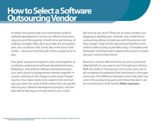 How to Select a Software
      WhenYou Should
      OutsourcingVendor
            In today’s fast-paced and cost-constrained world of                                                                  But how do you do it? There are so many vendors just
            software development, no one can afford a long learn-                                                                begging to develop your software. You could hire an
            ing curve and the expense, in both time and money, of                                                                outsourcing advisor to help you with the process, but
            making a mistake. After all, if you make the wrong deci-                                                             they charge a high hourly rate and are therefore moti-
            sion, you could lose a lot. Some, like in the story I told                                                           vated to take as long as possible using a “complete and
            earlier…have even lost their job. That’s a tough price to                                                            thorough” (and that means expensive!) process to evalu-
            pay.                                                                                                                 ate your outsourcing choices.

            Your goal: outsourced engineers who work together as                                                                 Most of us cannot afford that luxury, and so you prob-
            a cohesive, professional software development team,                                                                  ably feel left on your own to sort through your choices.
            following a well-defined software development pro-                                                                   Well, the reality is that you are not on your own, not at
            cess. Not a bunch of programmers thrown together in                                                                  all. Hundreds of companies find themselves in this spot
            a room, working on the cheap in some exotic foreign                                                                  every year. The difference between those that claim suc-
            country. Your team needs to be expert in the technol-                                                                cess in the outsourcing game and those that don’t can
            ogy you need. You want to find a team that can quickly                                                               be summed up in three words: follow a process.
            execute your software development projects, not one
            that will be learning on the job and on your nickel.




Fearless Software Outsourcing by Steve Mezak is licensed under a Creative Commons Attribution-ShareAlike 3.0 Unported License.
       Fearless Software Outsourcing by Steve Mezak
 