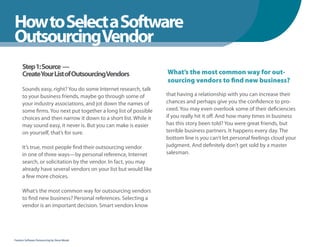How to Select a Software
WhenYou Should
OutsourcingVendor
      Step 1: Source —
      CreateYour List of OutsourcingVendors                       What’s the most common way for out-
                                                                  sourcing vendors to find new business?
      Sounds easy, right? You do some Internet research, talk
      to your business friends, maybe go through some of          that having a relationship with you can increase their
      your industry associations, and jot down the names of       chances and perhaps give you the confidence to pro-
      some firms. You next put together a long list of possible   ceed. You may even overlook some of their deficiencies
      choices and then narrow it down to a short list. While it   if you really hit it off. And how many times in business
      may sound easy, it never is. But you can make is easier     has this story been told? You were great friends, but
      on yourself, that’s for sure.                               terrible business partners. It happens every day. The
                                                                  bottom line is you can’t let personal feelings cloud your
      It’s true, most people find their outsourcing vendor        judgment. And definitely don’t get sold by a master
      in one of three ways—by personal reference, Internet        salesman.
      search, or solicitation by the vendor. In fact, you may
      already have several vendors on your list but would like
      a few more choices.

      What’s the most common way for outsourcing vendors
      to find new business? Personal references. Selecting a
      vendor is an important decision. Smart vendors know




Fearless Software Outsourcing by Steve Mezak
 