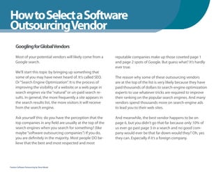 How to Select a Software
WhenYou Should
OutsourcingVendor
      Googling for GlobalVendors

      Most of your potential vendors will likely come from a       reputable companies make up those coveted page 1
      Google search.                                               and page 2 spots of Google. But guess what? It’s hardly
                                                                   ever true.
      We’ll start this topic by bringing up something that
      some of you may have never heard of. It’s called SEO.        The reason why some of these outsourcing vendors
      Or “Search Engine Optimization”. It is the process of        are at the top of the list is very likely because they have
      improving the visibility of a website or a web page in       paid thousands of dollars to search-engine optimization
      search engines via the “natural” or un-paid search re-       experts to use whatever tricks are required to improve
      sults. In general, the more frequently a site appears in     their ranking on the popular search engines. And many
      the search results list, the more visitors it will receive   vendors spend thousands more on search-engine ads
      from the search engine.                                      to lead you to their web sites.

      Ask yourself this: do you have the perception that the       And meanwhile, the best vendor happens to be on
      top companies in any field are usually at the top of the     page 6, but you didn’t go that far because only 10% of
      search engines when you search for something? (like          us ever go past page 3 in a search and no good com-
      maybe “software outsourcing companies”) If you do,           pany would ever be that far down would they? Oh, yes
      you are definitely in the majority. Most people DO be-       they can. Especially if it’s a foreign company.
      lieve that the best and most respected and most




Fearless Software Outsourcing by Steve Mezak
 
