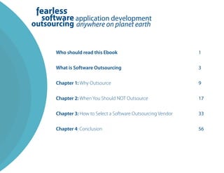 Who should read this Ebook                               1


What is Software Outsourcing                             3


Chapter 1: Why Outsource                                 9


Chapter 2: When You Should NOT Outsource                 17


Chapter 3: How to Select a Software Outsourcing Vendor   33


Chapter 4: Conclusion                                    56
 