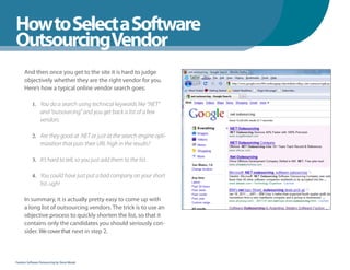 How to Select a Software
WhenYou Should
OutsourcingVendor
      And then once you get to the site it is hard to judge
      objectively whether they are the right vendor for you.
      Here’s how a typical online vendor search goes:

            1. You do a search using technical keywords like “.NET”
                 and “outsourcing” and you get back a list of a few
                 vendors.

            2. Are they good at .NET or just at the search engine opti-
                 mization that puts their URL high in the results?

            3. It’s hard to tell, so you just add them to the list.


            4. You could have just put a bad company on your short
                 list..ugh!

      In summary, it is actually pretty easy to come up with
      a long list of outsourcing vendors. The trick is to use an
      objective process to quickly shorten the list, so that it
      contains only the candidates you should seriously con-
      sider. We cover that next in step 2.



Fearless Software Outsourcing by Steve Mezak
 