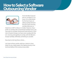 How to Select a Software
WhenYou Should
OutsourcingVendor
                                       From the West Coast of
                                       the U.S. to India it’s 13.5
                                       hours. It is a little better
                                       for the East Coast, en-
                                       abling overlap between
                                       the East Coast morning
                                       and late afternoon in
      India (8 a.m. EDT is 5:30 p.m. in India). However, if you
      prefer an overlap with conventional workday hours, you
      may want to consider Central and South America. Coun-
      tries in Eastern Europe can have some overlap with the
      U.S. morning and significant overlap with the Western
      Europe workday. Definitely something to consider.

      Now back to the top three criteria…

      Let’s look at these vendor selection criteria in more
      detail. As you might expect, the highest priority is the
      technical ability of the outsourcing vendor.




Fearless Software Outsourcing by Steve Mezak
 