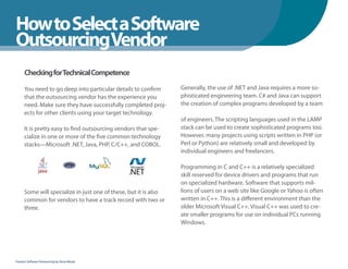 How to Select a Software
WhenYou Should
OutsourcingVendor
      Checking forTechnical Competence

      You need to go deep into particular details to confirm      Generally, the use of .NET and Java requires a more so-
      that the outsourcing vendor has the experience you          phisticated engineering team. C# and Java can support
      need. Make sure they have successfully completed proj-      the creation of complex programs developed by a team
      ects for other clients using your target technology.
                                                                  of engineers. The scripting languages used in the LAMP
      It is pretty easy to find outsourcing vendors that spe-     stack can be used to create sophisticated programs too.
      cialize in one or more of the five common technology        However, many projects using scripts written in PHP (or
      stacks—Microsoft .NET, Java, PHP, C/C++, and COBOL.         Perl or Python) are relatively small and developed by
                                                                  individual engineers and freelancers.

                                                                  Programming in C and C++ is a relatively specialized
                                                                  skill reserved for device drivers and programs that run
                                                                  on specialized hardware. Software that supports mil-
      Some will specialize in just one of these, but it is also   lions of users on a web site like Google or Yahoo is often
      common for vendors to have a track record with two or       written in C++. This is a different environment than the
      three.                                                      older Microsoft Visual C++. Visual C++ was used to cre-
                                                                  ate smaller programs for use on individual PCs running
                                                                  Windows.




Fearless Software Outsourcing by Steve Mezak
 