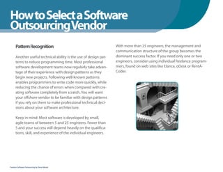 How to Select a Software
WhenYou Should
OutsourcingVendor
      Pattern Recognition                                          With more than 25 engineers, the management and
                                                                   communication structure of the group becomes the
      Another useful technical ability is the use of design pat-   dominant success factor. If you need only one or two
      terns to reduce programming time. Most professional          engineers, consider using individual freelance program-
      software development teams now regularly take advan-         mers, found on web sites like Elance, oDesk or RentA-
      tage of their experience with design patterns as they        Coder.
      begin new projects. Following well-known patterns
      enables programmers to write code more quickly, while
      reducing the chance of errors when compared with cre-
      ating software completely from scratch. You will want
      your offshore vendor to be familiar with design patterns
      if you rely on them to make professional technical deci-
      sions about your software architecture.

      Keep in mind: Most software is developed by small,
      agile teams of between 5 and 25 engineers. Fewer than
      5 and your success will depend heavily on the qualifica-
      tions, skill, and experience of the individual engineers.




Fearless Software Outsourcing by Steve Mezak
 