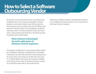 How to Select a Software
WhenYou Should
OutsourcingVendor
      Remember, at the end of the day, you are really hiring        Selecting an offshore software development vendor is
      employees here. Any company, especially in today’s            not a simple purchasing exercise. It is an investment in
      business environment looks at over 500 resumes be-            the future of your company.
      fore they even come up with a short list for filling a new
      position. They then select 20-30 candidates, do phone
      interviews with 15 of them and then bring 10 of them
      in for a series of personal interviews. And that’s just the
      first phase of the whole thing!

                   Most software is developed
                   by small, agile teams of
                   between 5 and 25 engineers.


      The process of selecting an outsourcing vendor should
      be no different. Vigorous, comprehensive, and totally
      methodical. No stone left unturned. A year long process
      for many. And a very tiring one at that. But if you save
      $1-2 million dollars and ensure the long term viability
      and success of your suite of products and your compa-
      ny, it will all be well worth it. Very well worth it.



Fearless Software Outsourcing by Steve Mezak
 