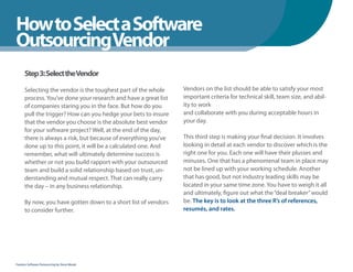 How to Select a Software
WhenYou Should
OutsourcingVendor
      Step 3: Select theVendor

      Selecting the vendor is the toughest part of the whole     Vendors on the list should be able to satisfy your most
      process. You’ve done your research and have a great list   important criteria for technical skill, team size, and abil-
      of companies staring you in the face. But how do you       ity to work
      pull the trigger? How can you hedge your bets to insure    and collaborate with you during acceptable hours in
      that the vendor you choose is the absolute best vendor     your day.
      for your software project? Well, at the end of the day,
      there is always a risk, but because of everything you’ve   This third step is making your final decision. It involves
      done up to this point, it will be a calculated one. And    looking in detail at each vendor to discover which is the
      remember, what will ultimately determine success is        right one for you. Each one will have their plusses and
      whether or not you build rapport with your outsourced      minuses. One that has a phenomenal team in place may
      team and build a solid relationship based on trust, un-    not be lined up with your working schedule. Another
      derstanding and mutual respect. That can really carry      that has good, but not industry leading skills may be
      the day – in any business relationship.                    located in your same time zone. You have to weigh it all
                                                                 and ultimately, figure out what the “deal breaker” would
      By now, you have gotten down to a short list of vendors    be. The key is to look at the three R’s of references,
      to consider further.                                       resumés, and rates.




Fearless Software Outsourcing by Steve Mezak
 
