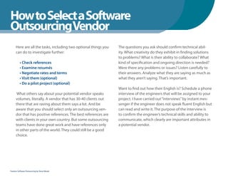 How to Select a Software
WhenYou Should
OutsourcingVendor
      Here are all the tasks, including two optional things you   The questions you ask should confirm technical abil-
      can do to investigate further:                              ity. What creativity do they exhibit in finding solutions
                                                                  to problems? What is their ability to collaborate? What
          • Check references                                      kind of specification and ongoing direction is needed?
          • Examine resumés                                       Were there any problems or issues? Listen carefully to
          • Negotiate rates and terms                             their answers. Analyze what they are saying as much as
          • Visit them (optional)                                 what they aren’t saying. That’s important.
          • Do a pilot project (optional)
                                                                  Want to find out how their English is? Schedule a phone
       What others say about your potential vendor speaks         interview of the engineers that will be assigned to your
      volumes, literally. A vendor that has 30-40 clients out     project. I have carried out “interviews” by instant mes-
      there that are raving about them says a lot. And be         senger if the engineer does not speak fluent English but
      aware that you should select only an outsourcing ven-       can read and write it. The purpose of the interview is
      dor that has positive references. The best references are   to confirm the engineer’s technical skills and ability to
      with clients in your own country. But some outsourcing      communicate, which clearly are important attributes in
      teams have done great work and have references only         a potential vendor.
      in other parts of the world. They could still be a good
      choice.




Fearless Software Outsourcing by Steve Mezak
 