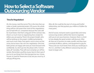 How to Select a Software
WhenYou Should
OutsourcingVendor
      Time for Negotiation!

      Ah, the money. (and the terms) This is the time that can      After all, this could be the start of a long and fruitful
      make or break a potential project. Of course, the whole       relationship, one that pockets you millions of dollars for
      thing will be a bit easier than some of the negotiations      many years.
      you’ve had with U.S. companies because the costs will
      be much lower. And that’s a big part of the contract. But,    And of course, everyone wants a good deal, and many
      there’s so much more to negotiating than simply the           outsourcing vendors will do their best to negotiate
      dollars you are paying. There’s the project length, who       with you to win your business. However, there is a limit
      will be working on the project, intellectual property,        to how deeply the good vendors will discount. After
      and much more. Note: Your goal is not to come out the         all, they are in business to make a profit, and they have
      victor, but to have a fair, win-win negotiation. One that     overhead of offices, salaries, and equipment to pay for.
      both parties are happy with and can move forward with         These costs are much lower than what you would pay in
      confidently. So, don’t go into this phase with a “winner      the U.S., and that is why offshore outsourcing rates are
      takes all” mentality. That will most certainly turn off the   lower to begin with.
      vendor. Remember, you’ll be at your best in their eyes if
      you try to see things from their perspective too. I know,
      I know, it’s hard for Americans to do, but you must try. It
      will pay off big time.




Fearless Software Outsourcing by Steve Mezak
 