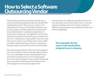 How to Select a Software
WhenYou Should
OutsourcingVendor
      And how about retaining ownership of all the source            And remember, to employ the equivalent team in the
      code and intellectual property? Important: NEVER EVER          U.S. will easily cost you $50 to $60 an hour or more per
      negotiate these items. They are yours, all yours. The          engineer employee and much more for contractors.
      copyrights for the source should all be assigned to you        Offshore outsourcing gives you significant savings even
      or your company. And the programming work should               without negotiating.
      be completed under a nondisclosure agreement to
      protect your trade secrets. The significance of this point
      cannot be overstated. If you don’t cover your bases with
      this one, it could lead to a huge problem, one that could
      take years to resolve, if ever. Many cultures have a differ-
      ent opinion about these types of issues, it’s important             The copyrights for the
      that you make it clear that these items are off the table.          source code should all be
                                                                          assigned to your company.
      Also, don’t bring up the fact that you can get a program-
      mer in the Ukraine or China or any other place for $8 an
      hour. This is probably true and is absolutely fine if you
      just need one programmer for a non-critical project.
      But, it’s not a fair comparison. If you need an outsourced
      team, you will also need to pay for the infrastructure
      and management necessary to support them.




Fearless Software Outsourcing by Steve Mezak
 