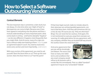 How to Select a Software
WhenYou Should
OutsourcingVendor
      Contract Elements

      This last important step is sometimes a slam dunk, but      If they have legal counsel, make no mistake about it,
      not always. It is the time when any “slight of hand” or     their attorneys are writing lopsided agreements, con-
      discrepancies can come to light. Because even if you        tracts that favor them. And they will sometimes do it in
      have agreed to everything over the phone and have a         a very sly way. Of course you say, “they are attorneys!”
      mutual understanding on every important point, what         Bingo. You can never be too cautious. And again, this
      comes back in writing – and hard to decipher “legalese”     is not mentioned to scare you away from overseas out-
      – can be very different. It happens more frequently than    sourcing. It’s really good advice for any agreement, with
      you might think. And of course, many of us sign con-        any company, whether they are located half way around
      tracts without really even looking at them. Glancing over   the world or down the street from you.
      an agreement doesn’t count. You need to read every
      word, every section and most importantly, understand it.    And some agreements that
                                                                  you see will be shockingly
      With every section of the agreement, you need to ask        one blatant. The worst ones
      yourself: “does this favor them or us?” Then go the next    have so many one-sided
      section, “does this favor them or us?” Get the point?       terms and conditions that
                                                                  any smart company would
                                                                  refuse to do business with a
                                                                  vendor like this immediately. Their so called “standard”
                                                                  agreement may be very “unstandard” indeed!



Fearless Software Outsourcing by Steve Mezak
 