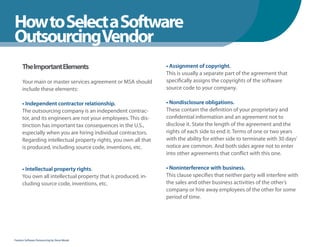 How to Select a Software
WhenYou Should
OutsourcingVendor
      The Important Elements                                     • Assignment of copyright.
                                                                 This is usually a separate part of the agreement that
      Your main or master services agreement or MSA should       specifically assigns the copyrights of the software
      include these elements:                                    source code to your company.

      • Independent contractor relationship.                     • Nondisclosure obligations.
      The outsourcing company is an independent contrac-         These contain the definition of your proprietary and
      tor, and its engineers are not your employees. This dis-   confidential information and an agreement not to
      tinction has important tax consequences in the U.S.,       disclose it. State the length of the agreement and the
      especially when you are hiring individual contractors.     rights of each side to end it. Terms of one or two years
      Regarding intellectual property rights, you own all that   with the ability for either side to terminate with 30 days’
      is produced, including source code, inventions, etc.       notice are common. And both sides agree not to enter
                                                                 into other agreements that conflict with this one.

      • Intellectual property rights.                            • Noninterference with business.
      You own all intellectual property that is produced, in-    This clause specifies that neither party will interfere with
      cluding source code, inventions, etc.                      the sales and other business activities of the other’s
                                                                 company or hire away employees of the other for some
                                                                 period of time.




Fearless Software Outsourcing by Steve Mezak
 