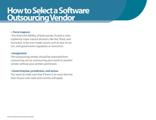 How to Select a Software
WhenYou Should
OutsourcingVendor
      • Force majeure.
       This limits the liability of both parties if work is inter-
      rupted by major natural disasters, like fire, flood, and
      hurricane, or by man-made causes such as war, terror-
      ism, and government regulation or restriction.

      • Assignment.
      The outsourcing vendor should be restricted from
      contracting out (or outsourcing your work) to another
      vendor without your written permission.

      • Governing law, jurisdiction, and venue.
      You want to make sure that if there is an issue that the
      laws of your own state and country will apply.




Fearless Software Outsourcing by Steve Mezak
 