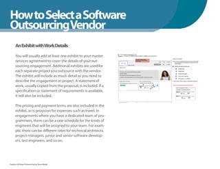 How to Select a Software
WhenYou Should
OutsourcingVendor
      An Exhibit withWork Details
      You will usually add at least one exhibit to your master
      services agreement to cover the details of your out-
      sourcing engagement. Additional exhibits are used for
      each separate project you outsource with the vendor.
      The exhibit will include as much detail as you need to
      describe the engagement or project. A statement of
      work, usually copied from the proposal, is included. If a
      specification or statement of requirements is available,
      it will also be included.

      The pricing and payment terms are also included in the
      exhibit, as is provision for expenses such as travel. In
      engagements where you have a dedicated team of pro-
      grammers, there can be a rate schedule for the kinds of
      engineers that will be assigned to your team. For exam-
      ple, there can be different rates for technical architects,
      project managers, junior and senior software develop-
      ers, test engineers, and so on.




Fearless Software Outsourcing by Steve Mezak
 
