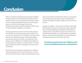 WhenYou Should
Conclusion
      With our network of deeply assessed and pre-qualified      outsourced software development. That’s our guarantee
      programming teams and professional software devel-         and that gives you the power to get the project done,
      opment services, we are positioned to help any compa-      ahead of schedule and below budget, not the other way
      ny who needs immediate assistance for any IT project,      around.
      large or small. Any Technology. Any Country.
      Accelerance provides hassle-free offshore software and     Simple and reliable – that’s what it’s all about. Our Rapid
      IT outsourcing for companies everywhere.                   Referral program gives you hassle-free, high-quality off-
                                                                 shore software application development that takes ad-
      Cutting programming costs? Can’t hire great program-       vantage of low-cost offshore outsourcing. And you can
      mers locally? If you’ve exhausted all your options and     get started today. With our complimentary consultation,
      are not sure who to turn to – Accelerance can help. And    partner scorecard and referral process and introductory
      if you’re frustrated by the large, impersonal software     conference call, you can be well on your way.
      outsourcing vendors out there, we understand. At Ac-
      celerance, we’re different. Our Global Partner Network
      has the right size vendors you need, providers who will      Accelerance guarantees our offshore soft-
      get the job done on time, on budget and to your total        ware development partners will perform.
      satisfaction.

      But there’s more: Accelerance guarantees our offshore
      software development partners will perform. In some
      cases Accelerance takes complete responsibility for your



Fearless Software Outsourcing by Steve Mezak
 