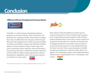 WhenYou Should
Conclusion
      Offshore Software Development Success Stories




      ChemSW is a small company developing software                                                 Dean Haritos, CEO of PushMX just couldn’t get his
      products for chemical industry. They are based in Cali-                                       outsourcing vendor in China to add enough program-
      fornia but has a software develo pment team in update                                         mers to get all features they needed in their software
      New York. It is difficult for the company to find enough                                      product implemented in time. But to switch vendors he
      Microsoft .NET programmers in Ithaca and they decided                                         expected it would take him 6 months of valuable time.
      to looking into offshore outsourcing. CEO Brian Stafford                                      In stepped Accelerance and within a day was able to
      spoke to several vendors and got a wide range of an-                                          recommend three partners in India, Nepal & Vietnam
      swers to questions about expertise, rates and locations.                                      for Dean’s short list. After a quick evaluation, PushMX
      It was all very daunting. Luckily Brian found Accelerance                                     ramped-up small team in India in 6 weeks. After com-
      and ChemSW was able to easily expand their software                                           pletion of an initial pilot project, the PushMX dedicated
      development capabilities with an Accelerance partner                                          offshore team ranged between 6 to 17 developers over
      in Costa Rica in a few weeks.                                                                 3 years.


      The full ChemSW story was written up in a Business Week SPECIAL REPORT on February 13, 2009




Fearless Software Outsourcing by Steve Mezak
 