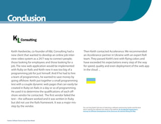 WhenYou Should
Conclusion


      Keith Hardwicke, co-founder of K&L Consulting had a        Then Keith contacted Accelerance. We recommended
      new client that wanted to develop an online job inter-     an Accelerance partner in Ukraine with an expert RoR
      view video system as a 24/7 way to connect people;         team. They passed Keith’s test with flying colors and
      those looking for employees and those looking for a        have exceeded his expectations every step of the way
      job. The new web application would be implemented          for speed, quality and even deployment of the web app
      with Ruby on Rails and Keith new it was too big of a       in the cloud ..
      programming job for just himself. And if he had to hire
      a team of programmers, he wanted to save money by
      going offshore. Keith put together a small programming
      test with a couple dynamic web pages that can easily be
      created in Ruby on Rails in a day or so of programming.
      He used it to determine the qualifications of each off-
      shore vendor he contacted. The first vendor failed the
      test – the software worked and it was written in Ruby
      but did not use the Rails framework. It was a major mis-
      step by the vendor.                                        You can hear Keith’s full story of selecting a software outsourcing vendor and the best
                                                                 way to specify the software you need in the webinar An Accidental Programmer’s
                                                                 Journey to Offshore Development: & the Shortcuts He Learned Along the Way




Fearless Software Outsourcing by Steve Mezak
 