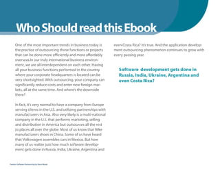 Chatper
      Who Should read this Ebook
      One of the most important trends in business today is         even Costa Rica? It’s true. And the application develop-
      the practice of outsourcing those functions or projects       ment outsourcing phenomenon continues to grow with
      that can be done more efficiently and more affordably         every passing year.
      overseas.In our truly international business environ-
      ment, we are all interdependent on each other. Having
      all your business functions performed in the country             Software development gets done in
      where your corporate headquarters is located can be              Russia, India, Ukraine, Argentina and
      very shortsighted. With outsourcing, your company can            even Costa Rica?
      significantly reduce costs and enter new foreign mar-
      kets, all at the same time. And where’s the downside
      there?

      In fact, it’s very normal to have a company from Europe
      serving clients in the U.S. and utilizing partnerships with
      manufacturers in Asia. Also very likely is a multi-national
      company in the U.S. that performs marketing, selling
      and distribution in America but outsources all the rest
      to places all over the globe. Most of us know that Nike
      manufacturers shoes in China. Some of us have heard
      that Volkswagen assembles cars in Mexico. But how
      many of us realize just how much software develop-
      ment gets done in Russia, India, Ukraine, Argentina and


Fearless Software Outsourcing by Steve Mezak
 