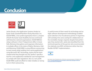 WhenYou Should
Conclusion


      Jackie Slovak is the Application Systems Analyst at         A careful review of their needs for technology and an
      Easter Seals-Goodwill Northern Rocky Mountain, Inc.         Agile software development methodology enabled
      (ESGW-NRM), a non-profit organization that is a chapter     quick selection of an Accelerance partner in Argentina
      of both the Easter Seals Disability Services and Good-      with workday time zone overlap for collaboration on
      will Industries national organizations. ESGW-NRM de-        the inevitable changes required, despite that perfect
      velops software in their IT department office in Great      spec they started with. Jackie also benefited from the
      Falls, Montana that gathers and organizes information       technical expertise of the partner who recommended
      in multiple offices in the states of Idaho, Montana, Utah   the relatively new MVC architecture rather than less
      and Wyoming. ESGW-NRM is using offshore outsourcing         flexible ASP.NET implementation .
      to save money while building time-saving applications
      using Microsoft .NET technology. Jackie and her team
      created what they thought was the “perfect” specifica-
      tion for a new application needed for case management
      to comply with state regulations. But as a non-profit       Hear Jackie’s story of transition from a fixed-price outsourcing project to full Agile in the
      ESGW-NRM could not afford to make mistakes or wrong         webinar Over the Waterfall and into the Rapids: A Better Way to Manage the Risks of
                                                                  Outsourced Software Development
      turns in their outsourcing.


Fearless Software Outsourcing by Steve Mezak
 