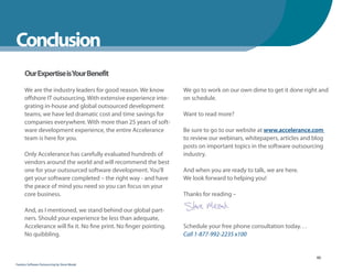 WhenYou Should
Conclusion
      Our Expertise isYour Benefit

      We are the industry leaders for good reason. We know          We go to work on our own dime to get it done right and
      offshore IT outsourcing. With extensive experience inte-      on schedule.
      grating in-house and global outsourced development
      teams, we have led dramatic cost and time savings for         Want to read more?
      companies everywhere. With more than 25 years of soft-
      ware development experience, the entire Accelerance           Be sure to go to our website at www.accelerance.com
      team is here for you.                                         to review our webinars, whitepapers, articles and blog
                                                                    posts on important topics in the software outsourcing
      Only Accelerance has carefully evaluated hundreds of          industry.
      vendors around the world and will recommend the best
      one for your outsourced software development. You’ll          And when you are ready to talk, we are here.
      get your software completed – the right way - and have        We look forward to helping you!
      the peace of mind you need so you can focus on your
      core business.                                                Thanks for reading –

      And, as I mentioned, we stand behind our global part-
      ners. Should your experience be less than adequate,
      Accelerance will fix it. No fine print. No finger pointing.   Schedule your free phone consultation today. . .
      No quibbling.                                                 Call 1-877-992-2235 x100


                                                                                                                       60
Fearless Software Outsourcing by Steve Mezak
 
