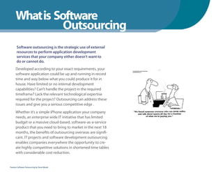 What is Software
                Outsourcing
       Software outsourcing is the strategic use of external
       resources to perform application development
       services that your company either doesn’t want to
       do or cannot do.
      Developed according to your exact requirements, your
      software application could be up and running in record
      time and way below what you could produce it for in
      house. Have limited or no internal development
      capabilities? Can’t handle the project in the required
      timeframe? Lack the relevant technological expertise
      required for the project? Outsourcing can address these
      issues and give you a serious competitive edge .
      Whether it’s a simple iPhone application your company
      needs, an enterprise wide IT initiative that has limited
      budget or a massive cloud-based, software-as-a-service
      product that you need to bring to market in the next 18
      months, the benefits of outsourcing overseas are signifi-
      cant. IT projects and software development outsourcing
      enables companies everywhere the opportunity to cre-
      ate highly competitive solutions in shortened time tables
      with considerable cost reduction.


Fearless Software Outsourcing by Steve Mezak
 