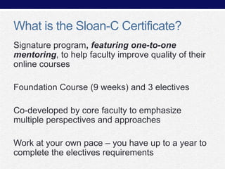 What is the Sloan-C Certificate?
Signature program, featuring one-to-one
mentoring, to help faculty improve quality of their
online courses
Foundation Course (9 weeks) and 3 electives
Co-developed by core faculty to emphasize
multiple perspectives and approaches
Work at your own pace – you have up to a year to
complete the electives requirements

 