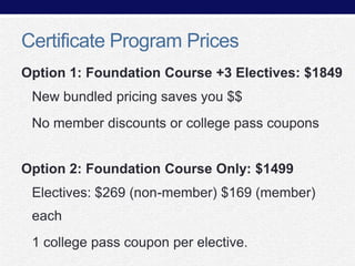 Certificate Program Prices
Option 1: Foundation Course +3 Electives: $1849

New bundled pricing saves you $$
No member discounts or college pass coupons
Option 2: Foundation Course Only: $1499
Electives: $269 (non-member) $169 (member)

each
1 college pass coupon per elective.

 