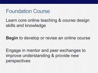 Foundation Course
Learn core online teaching & course design
skills and knowledge
Begin to develop or revise an online course
Engage in mentor and peer exchanges to
improve understanding & provide new
perspectives

 