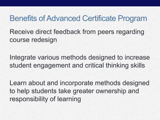 Benefits of Advanced Certificate Program
Receive direct feedback from peers regarding
course redesign
Integrate various methods designed to increase
student engagement and critical thinking skills
Learn about and incorporate methods designed
to help students take greater ownership and
responsibility of learning

 