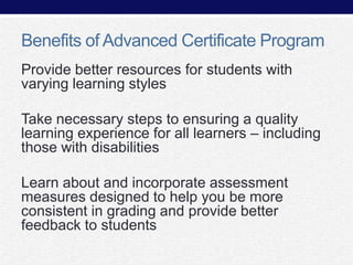 Benefits of Advanced Certificate Program
Provide better resources for students with
varying learning styles
Take necessary steps to ensuring a quality
learning experience for all learners – including
those with disabilities
Learn about and incorporate assessment
measures designed to help you be more
consistent in grading and provide better
feedback to students

 