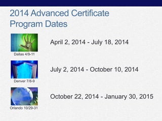 2014 Advanced Certificate
Program Dates
April 2, 2014 - July 18, 2014
Dallas 4/9-11

July 2, 2014 - October 10, 2014
Denver 7/8-9

October 22, 2014 - January 30, 2015
Orlando 10/29-31

 