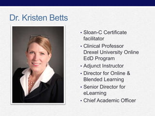 Dr. Kristen Betts
• Sloan-C Certificate
•

•
•
•
•

facilitator
Clinical Professor
Drexel University Online
EdD Program
Adjunct Instructor
Director for Online &
Blended Learning
Senior Director for
eLearning
Chief Academic Officer

 