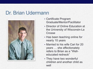 Dr. Brian Udermann
• Certificate Program
•

•
•

•

Graduate/Mentor/Facilitator
Director of Online Education at
the University of Wisconsin-La
Crosse
Has been teaching online for
nearly 10 years
Married to his wife Cari for 20
years … she affectionately
refers to Brian as a “Welleducated redneck”
They have two wonderful
children and another child as
well

 