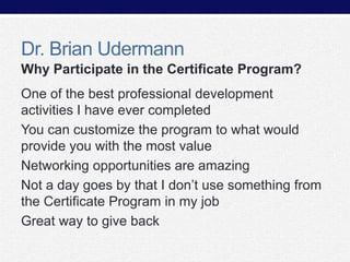 Dr. Brian Udermann
Why Participate in the Certificate Program?
One of the best professional development
activities I have ever completed
You can customize the program to what would
provide you with the most value
Networking opportunities are amazing
Not a day goes by that I don’t use something from
the Certificate Program in my job
Great way to give back

 