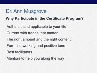 Dr. Ann Musgrove
Why Participate in the Certificate Program?
Authentic and applicable to your life
Current with trends that matter
The right amount and the right content
Fun – networking and positive tone
Best facilitators

Mentors to help you along the way

 