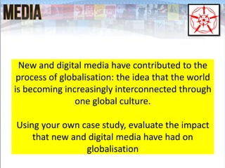 New and digital media have contributed to the
process of globalisation: the idea that the world
is becoming increasingly interconnected through
one global culture.
Using your own case study, evaluate the impact
that new and digital media have had on
globalisation
 