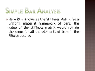 Simple Bar AnalysisHere Ke is known as the Stiffness Matrix. So a uniform material framework of bars, the value of the stiffness matrix would remain the same for all the elements of bars in the FEM structure.