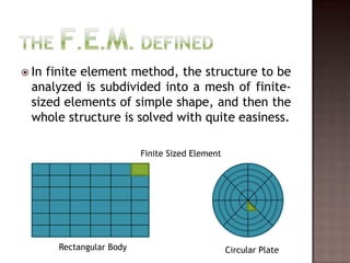 The F.E.M. DefinedIn finite element method, the structure to be analyzed is subdivided into a mesh of finite-sized elements of simple shape, and then the whole structure is solved with quite easiness.Finite Sized ElementRectangular BodyCircular Plate