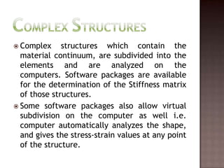 Complex StructuresComplex structures which contain the material continuum, are subdivided into the elements and are analyzed on the computers. Software packages are available for the determination of the Stiffness matrix of those structures.Some software packages also allow virtual subdivision on the computer as well i.e. computer automatically analyzes the shape, and gives the stress-strain values at any point of the structure.