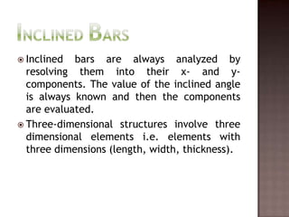Inclined BarsInclined bars are always analyzed by resolving them into their x- and y-components. The value of the inclined angle is always known and then the components are evaluated.Three-dimensional structures involve three dimensional elements i.e. elements with three dimensions (length, width, thickness).