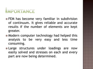 ImportanceFEM has become very familiar in subdivision of continuum. It gives reliable and accurate results if the number of elements are kept greater.Modern computer technology had helped this analysis to be very easy and less time consuming.Large structures under loadings are now easily solved and stresses on each and every part are now being determined.
