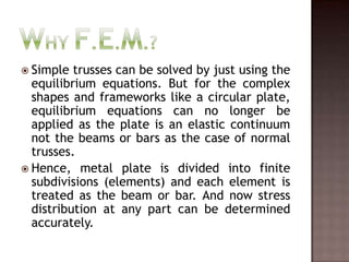 Why F.E.M.?Simple trusses can be solved by just using the equilibrium equations. But for the complex shapes and frameworks like a circular plate, equilibrium equations can no longer be applied as the plate is an elastic continuum not the beams or bars as the case of normal trusses.