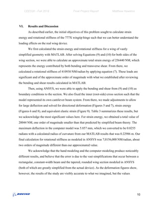 CEE530 - Fall 2018 Final Project Report Matthew Hawkins
VI. Results and Discussion
As described earlier, the initial objectives of this problem sought to calculate strain
energy and rotational stiffness of the 777X wingtip hinge such that we can better understand the
loading effects on the real wing device.
We first calculated the strain energy and rotational stiffness for a wing of vastly
simplified geometry with MATLAB. After solving Equations (9) and (10) for both sides of the
wing section, we were able to calculate an approximate total strain energy of 256440 NM, which
represents the energy contributed by both bending and transverse shear. From there, we
calculated a rotational stiffness of 410930 NM/radian by applying equation (7). These loads are
significant and of the approximate order of magnitude with what we established after reviewing
the bending and shear results calculated in MATLAB.
Then, using ANSYS, we were able to apply the bending and shear from (9) and (10) as
boundary conditions to the section. We also fixed the inner (root-side) cross section such that the
model represented its own cantilever beam system. From there, we made adjustments to allow
for large deflection and solved for directional deformation (Figures 5 and 7), strain energy
(Figures 6 and 8), and equivalent elastic strain (Figure 9). Table 3 summarizes these results, but
we acknowledge the most significant values here. For strain energy, we obtained a total value of
20044 NM, one order of magnitude smaller than that predicted by simplified beam theory. The
maximum deflection in the computer model was 5.857 mm, which we converted to be 0.0255
radians with a calculated radius of curvature from our MATLAB results that was 0.22986 m. Our
final calculation for rotational stiffness as modeled in ANSYS was 7,0156,000 NM/radian, about
two orders of magnitude different than our approximated value.
We acknowledge that the hand modeling and the computer modeling produce noticeably
different results, and believe that the error is due to the vast simplifications that occur between a
rectangular, constant-width beam and the tapered, rounded wing section modeled in ANSYS
(both of which are greatly simplified from the actual device). As the deformation figures show,
however, the results of the study are visibly accurate to what we imagined, but the values
10
 