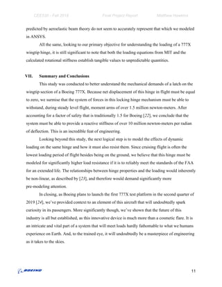 CEE530 - Fall 2018 Final Project Report Matthew Hawkins
predicted by aeroelastic beam theory do not seem to accurately represent that which we modeled
in ANSYS.
All the same, looking to our primary objective for understanding the loading of a 777X
wingtip hinge, it is still significant to note that both the loading equations from MIT and the
calculated rotational stiffness establish tangible values to unpredictable quantities.
VII. Summary and Conclusions
This study was conducted to better understand the mechanical demands of a latch on the
wingtip section of a Boeing 777X. Because net displacement of this hinge in flight must be equal
to zero, we surmise that the system of forces in this locking hinge mechanism must be able to
withstand, during steady level flight, moment arms of over 1.5 million newton-meters. After
accounting for a factor of safety that is traditionally 1.5 for Boeing [​22​], we conclude that the
system must be able to provide a reactive stiffness of over 10 million newton-meters per radian
of deflection. This is an incredible feat of engineering.
Looking beyond this study, the next logical step is to model the effects of dynamic
loading on the same hinge and how it must also resist them. Since cruising flight is often the
lowest loading period of flight besides being on the ground, we believe that this hinge must be
modeled for significantly higher load resistance if it is to reliably meet the standards of the FAA
for an extended life. The relationships between hinge properties and the loading would inherently
be non-linear, as described by [​23​], and therefore would demand significantly more
pre-modeling attention.
In closing, as Boeing plans to launch the first 777X test platform in the second quarter of
2019 [​24​], we’ve provided context to an element of this aircraft that will undoubtedly spark
curiosity in its passengers. More significantly though, we’ve shown that the future of this
industry is all but established, as this innovative device is much more than a cosmetic flare. It is
an intricate and vital part of a system that will meet loads hardly fathomable to what we humans
experience on Earth. And, to the trained eye, it will undoubtedly be a masterpiece of engineering
as it takes to the skies.
11
 