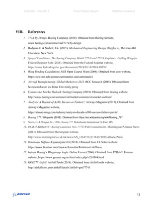 CEE530 - Fall 2018 Final Project Report Matthew Hawkins
VIII. References
1. 777X By Design​. Boeing Company (2018). Obtained from Boeing website,
www.boeing.com/commercial/777x/by-design
2. Budynas,R. & Nisbett, J.K. (2015). ​Mechanical Engineering Design (Shigley’s)​. McGraw-Hill
Education. New York.
3. Special Conditions: The Boeing Company Model 777-8 and 777-9 Airplanes; Folding Wingtips.
Federal Register Rule (2018). Obtained from the Federal Register website,
https://www.federalregister.gov/documents/2018/05/18/2018-10576/
4. Wing Bending Calculations​. MIT Open Course Ware (2006). Obtained from ocw website,
https://ocw.mit.edu/courses/aeronautics-and-astronautics
5. Aircraft Manufacturing: Global Markets to 2022. ​BCC Research (2018). Obtained from
bccresearch.com via Duke University proxy
6. Commercial Market Outlook. ​Boeing Company (2018). Obtained from Boeing website,
http://www.boeing.com/commercial/market/commercial-market-outlook/
7. Analysis: A Decade of A380, Success or Failure?.​ Airways Magazine (2017). Obtained from
Airways Magazine website,
https://airwaysmag.com/industry/analysis-decade-a380-success-failure-part-ii/
8. Boeing 777. ​Wikipedia (2018). Obtained from https://en.wikipedia.org/wiki/Boeing_777
9. Norris, G. & Wagner, M. (1996). ​Boeing 777​. Motorbooks International. St.Paul, MN.
10. DUBAI AIRSHOW: Boeing Launches New 777X With Commitments. ​Morningstar/Alliance News
(2013). Obtained from Morningstar website,
http://www.morningstar.co.uk/uk/news/AN_1384756327384019100/AllianceNews
11. Rotational Stiffness.​Equanalysis UG (2018). Obtained from FX Solverwebsite,
https://www.fxsolver.com/browse/formulas/Rotational+stiffness
12. Info on Boeing’s Wingsweep Angle​. Online Forum (2006). Obtained from PPRuNE Forums
website, https://www.pprune.org/archive/index.php/t-214344.html
13. GOE777 Airfoil.​ Airfoil Tools (2018). Obtained from Airfoil tools website,
http://airfoiltools.com/airfoil/details?airfoil=goe777-il
12
 