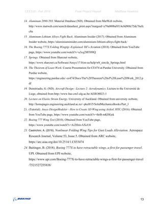 CEE530 - Fall 2018 Final Project Report Matthew Hawkins
14. Aluminum 2090-T83.​ Material Database (ND). Obtained from MatWeb website,
http://www.matweb.com/search/datasheet_print.aspx?matguid=a79a000ba9314c8d90fe75dc76efc
c8a
15. Aluminum-Lithium Alloys Fight Back​. Aluminum Insider (2017). Obtained from Aluminum
Insider website, https://aluminiuminsider.com/aluminium-lithium-alloys-fight-back/
16. The Boeing 777X Folding Wingtip -Explained. ​DJ’s Aviation (2018). Obtained from YouTube
page, https://www.youtube.com/watch?v=u3cq2MT09lQ
17. Springs. ​Obtained from Sharcnet website,
https://www.sharcnet.ca/Software/Ansys/17.0/en-us/help/wb_sim/ds_Springs.html
18. The Theorem of Least Work​. Course Presentation for CE474 at Purdue University. Obtained from
Purdue website,
https://engineering.purdue.edu/~ce474/Docs/The%20Theorem%20of%20Least%20Work_2012.p
df
19. Demitriadis, G. (ND). ​Aircraft Design - Lecture 2: Aerodynamics​. Lecture to the Université de
Liege, obtained from http://www.ltas-cm3.ulg.ac.be/AERO0023-1
20. Lecture on Elastic Strain Energy​. University of Auckland. Obtained from university website,
http://homepages.engineering.auckland.ac.nz/~pkel015/SolidMechanicsBooks/Part_I
21. (Tutorial)​. Ansys DesignModeler - How to Create 3D Wing using Airfoil​. HTC (2016). Obtained
from YouTube page, https://www.youtube.com/watch?v=thrB-mKHGek
22. Boeing 777 Wing Test ​(2010). Obtained from YouTube page,
https://www.youtube.com/watch?v=Ai2HmvAXcU0
23. Castrichini, A. (2016)​. ​Nonlinear Folding Wing Tips for Gust Loads Alleviation.​ Aerospace
Research Journal, Volume 53, Issue 5. Obtained from ARC website,
https://arc.aiaa.org/doi/10.2514/1.C033474
24. Baitinger, B. (2018). ​Boeing 777X to have retractable wings, a first for passenger travel​.
UPI. Obtained from UPI website,
https://www.upi.com/Boeing-777X-to-have-retractable-wings-a-first-for-passenger-travel
/7521527255838/
13
 