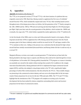 CEE530 - Fall 2018 Final Project Report Matthew Hawkins
X. Appendices
Appendix A:​ Evolution of the Boeing 777
The 777X, as two proposed versions (777-8 and 777-9), is the latest iteration of a platform that was
originally conceived in 1988. Back then, Boeing wanted to supplement the first wave of widebody5
aircraft from the 1970s, which included the original and iconic 747 [​9​]. After including launch carriers
throughout more of the design process than ever before, the first generation of the 777 family emerged as
the -200, -200ER and the -300 by ​1990 and serviced long and short-haul flights for 230-330 passengers
per flight.​ ​Eight years later came the second generation of the platform, which includes the -300ER and,
eventually, the cargo-only 777F, which further expanded the market applications of the 777 platform​ [​8​].
As the first decade of the 2000s came to a close and Airbus promised to launch a twin-engine, efficient,
long haul aircraft (the A350) to supplement the A380, Boeing realized that pressure from the French
aerospace giant in the future widebody market would be too much for the 787 and legacy models of the
777 to maintain on their own. Adding to this pressure was a realization that the demand for high volume
aircraft had been initially miscalculated (discussed below) and Boeing further felt that it could not rely on
a revised 747.
Marginal efficiency revisions were made to second generation 777s that had not yet been built, but
Boeing decided to take larger steps in capacity and efficiency that could not be made through the revision
of old platforms. In November 2013, Boeing publicly launched the 777X program as a means to introduce
an essentially new aircraft in the market without starting from scratc​h [​10​].​ In addition to the wingtip
innovation described earlier, Boeing partnered with GE to implement the largest commercial aircraft
engine (GE9x), and they also adopted a wing design similar to the 787 with a significantly higher
percentage of carbon-fiber reinforced polymer, like that utilised by the 787 [​1​]. These notable changes
are pioneering in the commercial aviation industry and were not on the design table for the last major
round of future projections for air travel in the late 1990s and early 2000s. The 777-8 and 777-9 thus
highlight that the introduction of the 777X program will complete an exciting cycle of aviation
development that has been marked by intense competition surrounding both correct and incorrect
projections for the future of commercial aviation.
5
The term “widebody” is a general and simplified description for commercial aircraft with two cabin aisles.
21
 