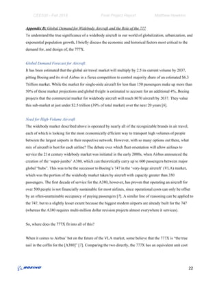 CEE530 - Fall 2018 Final Project Report Matthew Hawkins
Appendix B: ​Global Demand for Widebody Aircraft and the Role of the 777
To understand the true significance of a widebody aircraft in our world of globalization, urbanization, and
exponential population growth, I briefly discuss the economic and historical factors most critical to the
demand for, and design of, the 777X.
Global Demand Forecast for Aircraft:
It has been estimated that the global air travel market will multiply by 2.5 its current volume by 2037,
pitting Boeing and its rival Airbus in a fierce competition to control majority share of an estimated $6.3
Trillion market. While the market for single-aisle aircraft for less than 150 passengers make up more than
50% of these market projections and global freight is estimated to account for an additional 4%, Boeing
projects that the commercial market for widebody aircraft will reach 8070 aircraft by 2037. They value
this sub-market at just under $2.5 trillion (39% of total market) over the next 20 yea​rs [​6​].
Need for High-Volume Aircraft
The widebody market described above is operated by nearly all of the recognizable brands in air travel,
each of which is looking for the most economically efficient way to transport high volumes of people
between the largest airports in their respective network. However, with so many options out there, what
mix of aircraft is best for each airline? The debate over which fleet orientation will allow airlines to
service the 21st century widebody market was initiated in the early 2000s, when Airbus announced the
creation of the ‘super-jumbo’ A380, which can theoretically carry up to 600 passengers between major
global “hubs”. This was to be the successor to Boeing’s 747 in the ‘very-large aircraft’ (VLA) market,
which was the portion of the widebody market taken by aircraft with capacity greater than 350
passengers. The first decade of service for the A380, however, has proven that operating an aircraft for
over 500 people is not financially sustainable for most airlines, since operational costs can only be offset
by an often-unattainable occupancy of paying passengers [​7​]. A similar line of reasoning can be applied to
the 747, but to a slightly lesser extent because the biggest modern airports are already built for the 747
(whereas the A380 requires multi-million dollar revision projects almost everywhere it services).
So, where does the 777X fit into all of this?
When it comes to Airbus’ bet on the future of the VLA market, some believe that the 777X is “the true
nail in the coffin for the [A380]” [​7​]. Comparing the two directly, the 777X has an equivalent unit cost
22
 